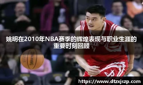 姚明在2010年NBA赛季的辉煌表现与职业生涯的重要时刻回顾