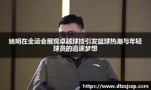姚明在全运会展现卓越球技引发篮球热潮与年轻球员的追逐梦想