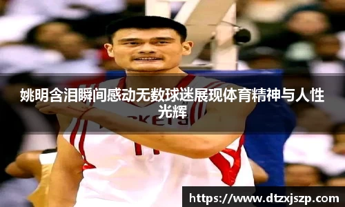 姚明含泪瞬间感动无数球迷展现体育精神与人性光辉