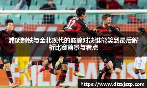 浦项制铁与全北现代的巅峰对决谁能笑到最后解析比赛前景与看点