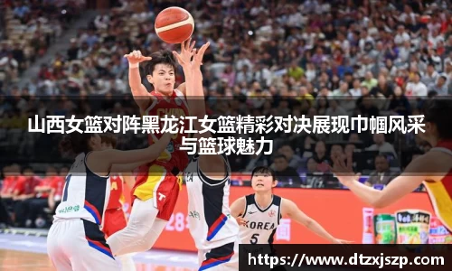 山西女篮对阵黑龙江女篮精彩对决展现巾帼风采与篮球魅力