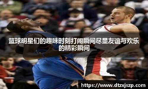 篮球明星们的趣味时刻打闹瞬间尽显友谊与欢乐的精彩瞬间